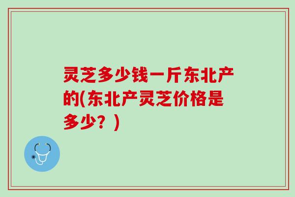 灵芝多少钱一斤东北产的(东北产灵芝价格是多少？)