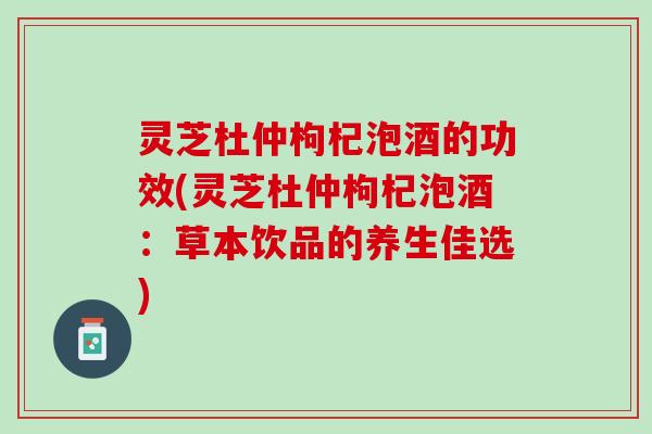 灵芝杜仲枸杞泡酒的功效(灵芝杜仲枸杞泡酒：草本饮品的养生佳选)