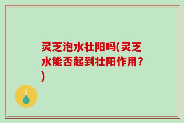 灵芝泡水壮阳吗(灵芝水能否起到壮阳作用？)