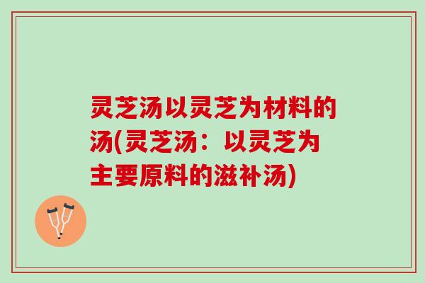 灵芝汤以灵芝为材料的汤(灵芝汤：以灵芝为主要原料的滋补汤)