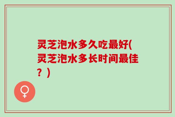 灵芝泡水多久吃最好(灵芝泡水多长时间最佳？)