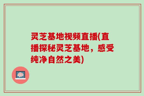 灵芝基地视频直播(直播探秘灵芝基地，感受纯净自然之美)