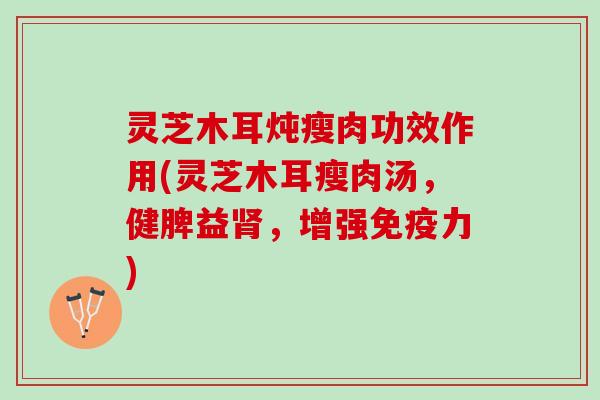 灵芝木耳炖瘦肉功效作用(灵芝木耳瘦肉汤，健脾益肾，增强免疫力)