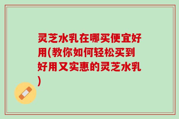 灵芝水乳在哪买便宜好用(教你如何轻松买到好用又实惠的灵芝水乳)
