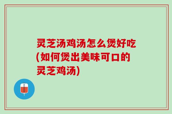 灵芝汤鸡汤怎么煲好吃(如何煲出美味可口的灵芝鸡汤)