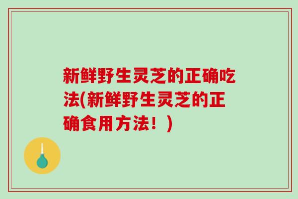 新鲜野生灵芝的正确吃法(新鲜野生灵芝的正确食用方法！)