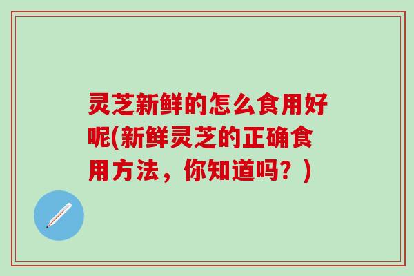灵芝新鲜的怎么食用好呢(新鲜灵芝的正确食用方法，你知道吗？)