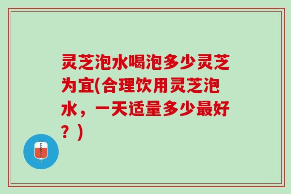 灵芝泡水喝泡多少灵芝为宜(合理饮用灵芝泡水，一天适量多少最好？)
