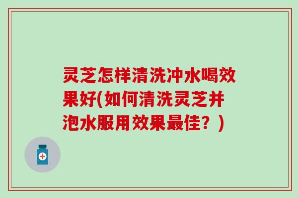 灵芝怎样清洗冲水喝效果好(如何清洗灵芝并泡水服用效果最佳？)