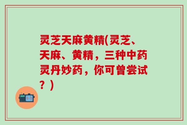 灵芝天麻黄精(灵芝、天麻、黄精，三种灵丹妙药，你可曾尝试？)