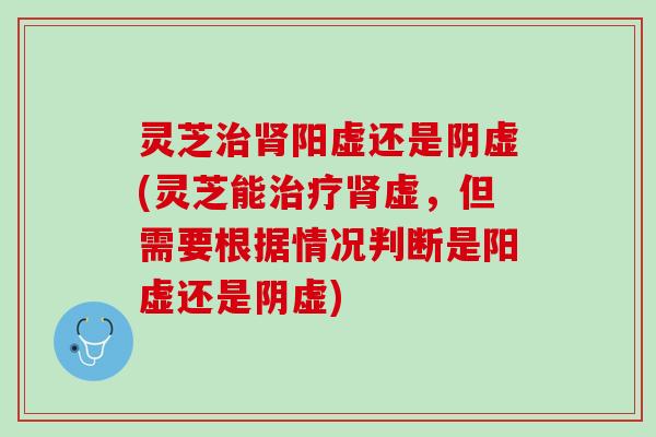灵芝治肾阳虚还是阴虚(灵芝能治疗肾虚，但需要根据情况判断是阳虚还是阴虚)