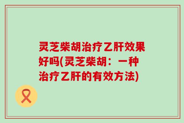 灵芝柴胡治疗乙肝效果好吗(灵芝柴胡：一种治疗乙肝的有效方法)