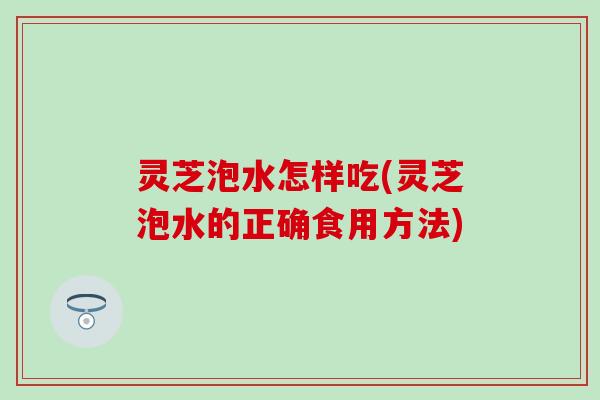 灵芝泡水怎样吃(灵芝泡水的正确食用方法)