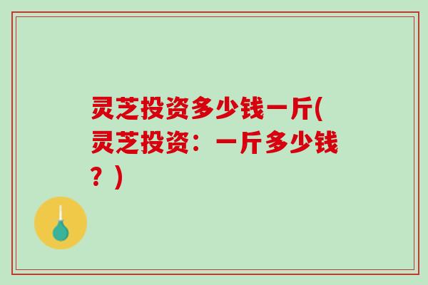 灵芝投资多少钱一斤(灵芝投资：一斤多少钱？)