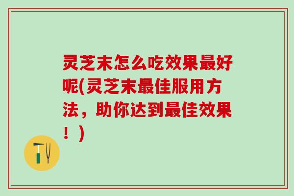 灵芝末怎么吃效果最好呢(灵芝末最佳服用方法，助你达到最佳效果！)
