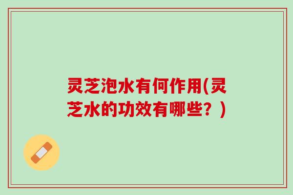 灵芝泡水有何作用(灵芝水的功效有哪些？)