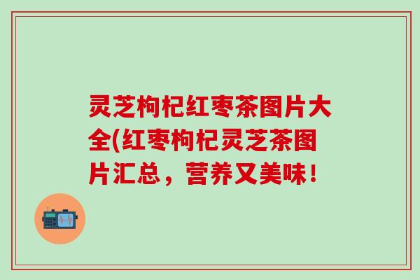 灵芝枸杞红枣茶图片大全(红枣枸杞灵芝茶图片汇总，营养又美味！