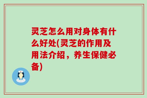 灵芝怎么用对身体有什么好处(灵芝的作用及用法介绍，养生保健必备)