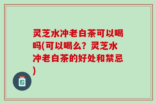 灵芝水冲老白茶可以喝吗(可以喝么？灵芝水冲老白茶的好处和禁忌)