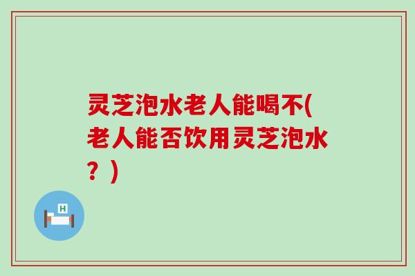 灵芝泡水老人能喝不(老人能否饮用灵芝泡水？)