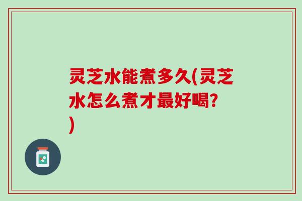 灵芝水能煮多久(灵芝水怎么煮才最好喝？ )