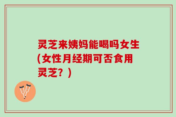灵芝来姨妈能喝吗女生(女性月经期可否食用灵芝？)