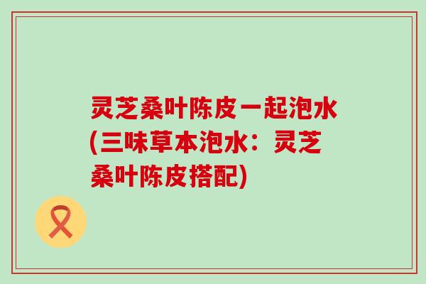 灵芝桑叶陈皮一起泡水(三味草本泡水：灵芝桑叶陈皮搭配)