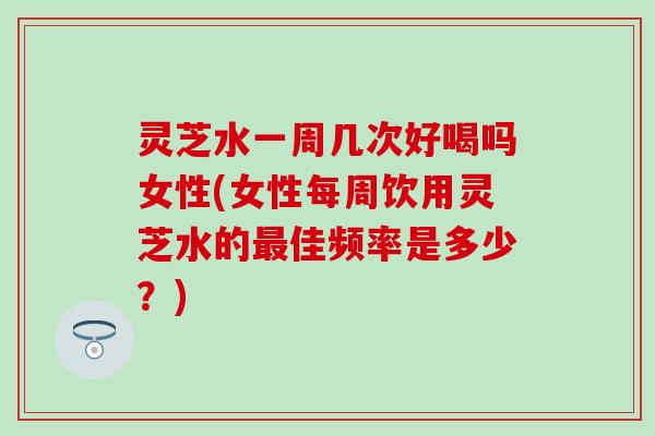 灵芝水一周几次好喝吗女性(女性每周饮用灵芝水的最佳频率是多少？)