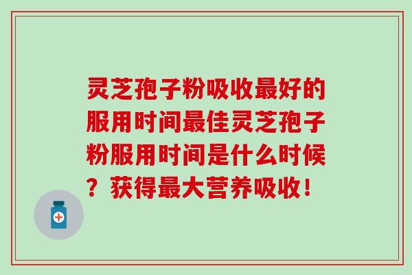 灵芝孢子粉吸收最好的服用时间最佳灵芝孢子粉服用时间是什么时候？获得最大营养吸收！