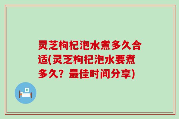 灵芝枸杞泡水煮多久合适(灵芝枸杞泡水要煮多久？最佳时间分享)
