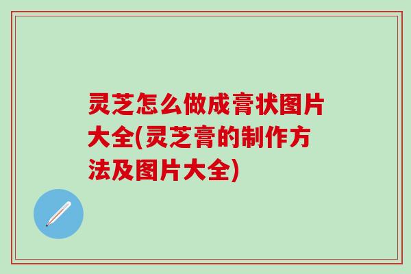 灵芝怎么做成膏状图片大全(灵芝膏的制作方法及图片大全)