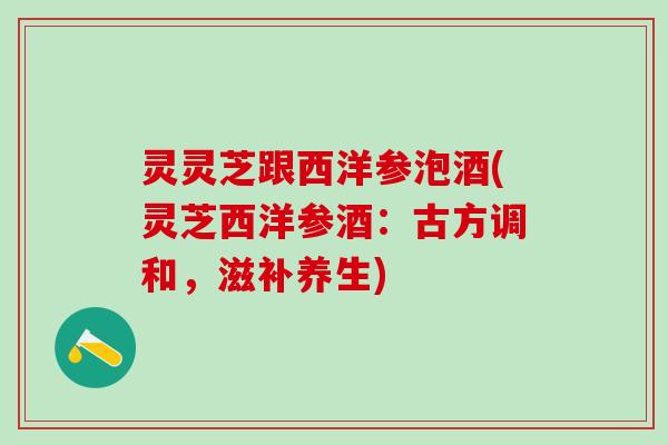 灵灵芝跟西洋参泡酒(灵芝西洋参酒：古方调和，滋补养生)