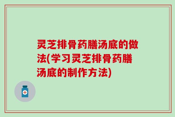 灵芝排骨药膳汤底的做法(学习灵芝排骨药膳汤底的制作方法)