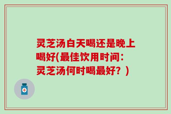 灵芝汤白天喝还是晚上喝好(最佳饮用时间：灵芝汤何时喝最好？)