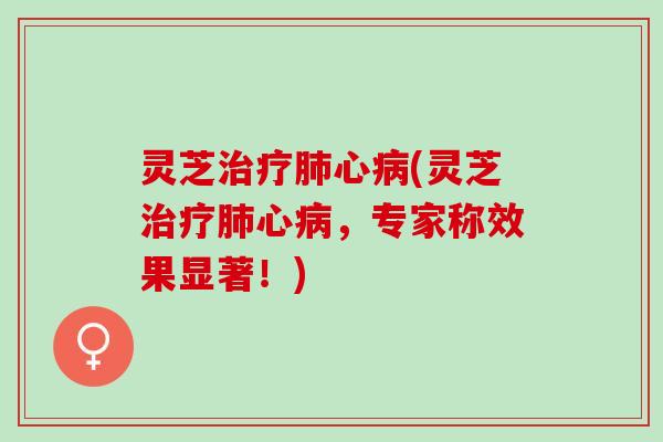 灵芝治疗肺心病(灵芝治疗肺心病，专家称效果显著！)