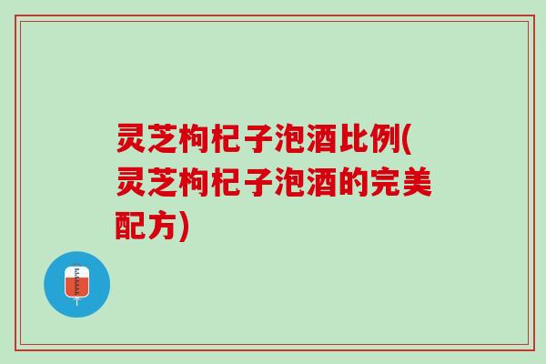 灵芝枸杞子泡酒比例(灵芝枸杞子泡酒的完美配方)