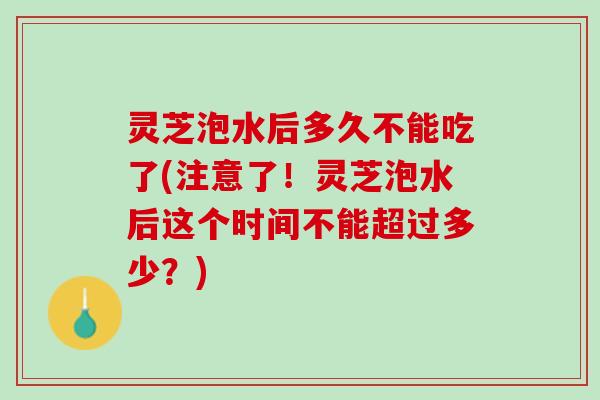 灵芝泡水后多久不能吃了(注意了！灵芝泡水后这个时间不能超过多少？)
