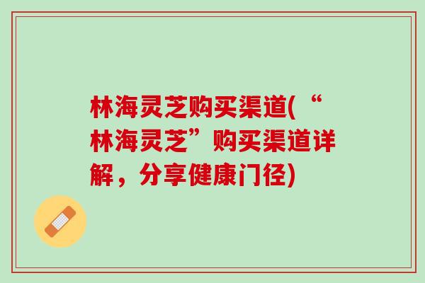 林海灵芝购买渠道(“林海灵芝”购买渠道详解，分享健康门径)