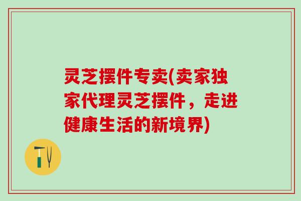 灵芝摆件专卖(卖家独家代理灵芝摆件，走进健康生活的新境界)