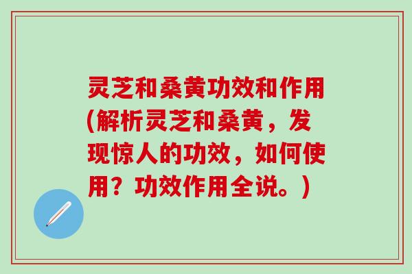 灵芝和桑黄功效和作用(解析灵芝和桑黄，发现惊人的功效，如何使用？功效作用全说。)