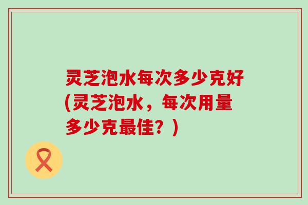 灵芝泡水每次多少克好(灵芝泡水，每次用量多少克最佳？)