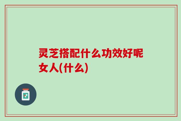 灵芝搭配什么功效好呢女人(什么)