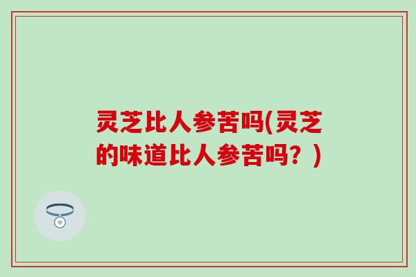 灵芝比人参苦吗(灵芝的味道比人参苦吗？)