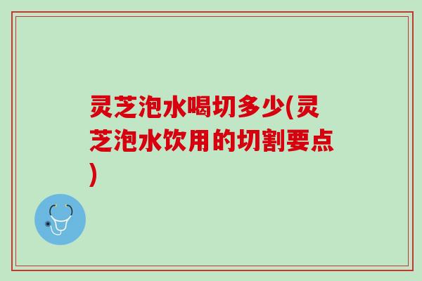 灵芝泡水喝切多少(灵芝泡水饮用的切割要点)