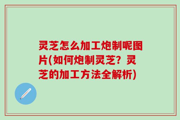 灵芝怎么加工炮制呢图片(如何炮制灵芝？灵芝的加工方法全解析)
