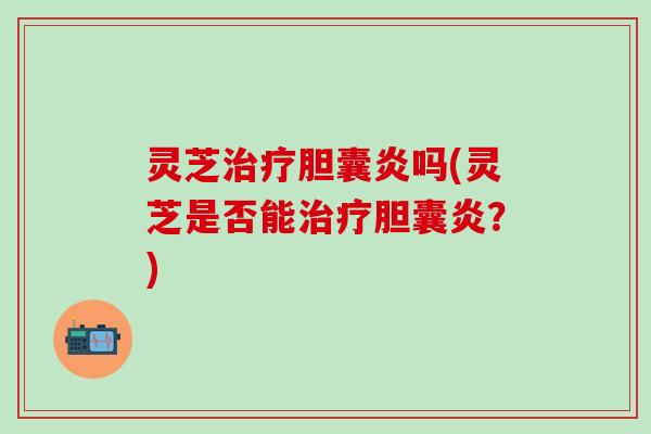 灵芝治疗胆囊炎吗(灵芝是否能治疗胆囊炎？)