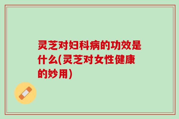 灵芝对妇科病的功效是什么(灵芝对女性健康的妙用)