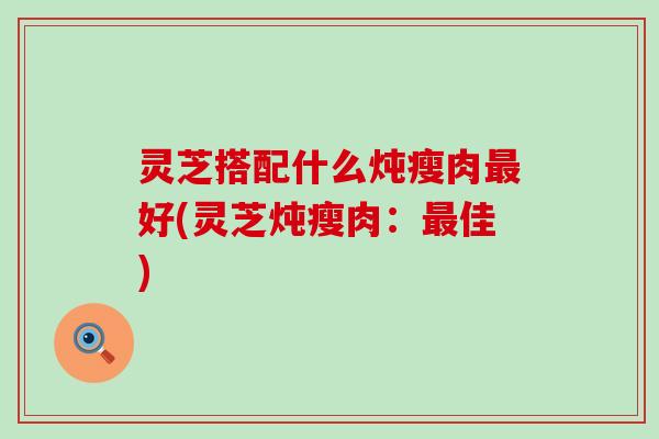 灵芝搭配什么炖瘦肉最好(灵芝炖瘦肉：最佳)