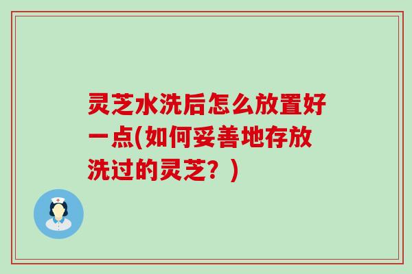 灵芝水洗后怎么放置好一点(如何妥善地存放洗过的灵芝？)