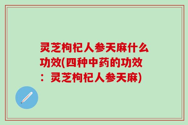 灵芝枸杞人参天麻什么功效(四种中药的功效：灵芝枸杞人参天麻)